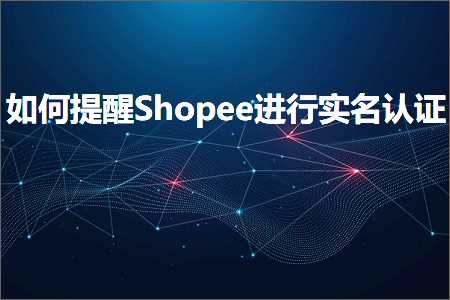 跨境电商知识:如何提醒Shopee进行实名认证+